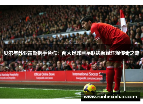 贝尔与苏亚雷斯携手合作:两大足球巨星联袂演绎辉煌传奇之路 贝尔与苏亚雷斯携手合作:两大足球巨星联袂演绎辉煌传奇之路