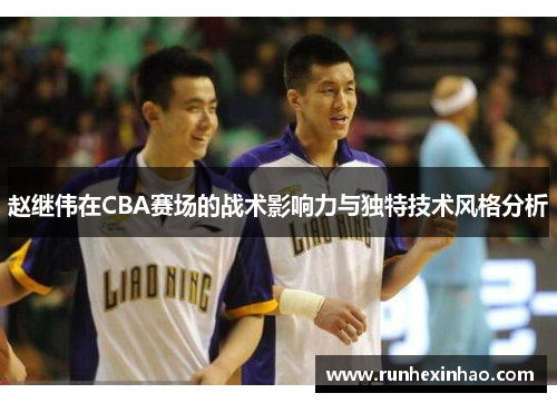 赵继伟在CBA赛场的战术影响力与独特技术风格分析 赵继伟在CBA赛场的战术影响力与独特技术风格分析