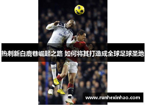 热刺新白鹿巷崛起之路 如何将其打造成全球足球圣地