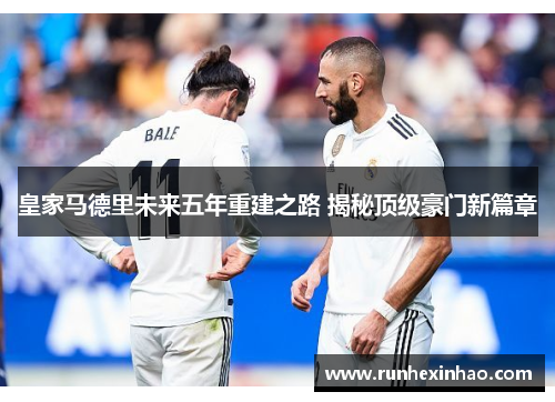 皇家马德里未来五年重建之路 揭秘顶级豪门新篇章 皇家马德里未来五年重建之路 揭秘顶级豪门新篇章