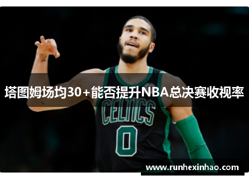 塔图姆场均30+能否提升NBA总决赛收视率 塔图姆场均30+能否提升NBA总决赛收视率