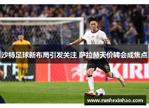 沙特足球新布局引发关注 萨拉赫天价转会成焦点