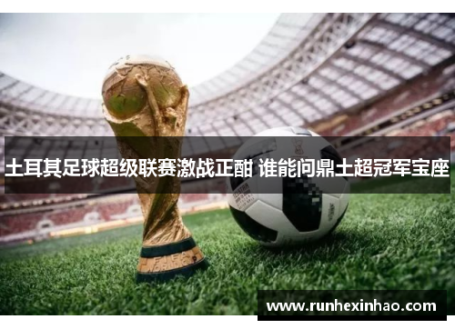 土耳其足球超级联赛激战正酣 谁能问鼎土超冠军宝座 土耳其足球超级联赛激战正酣 谁能问鼎土超冠军宝座