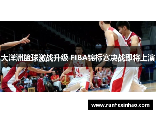 大洋洲篮球激战升级 FIBA锦标赛决战即将上演