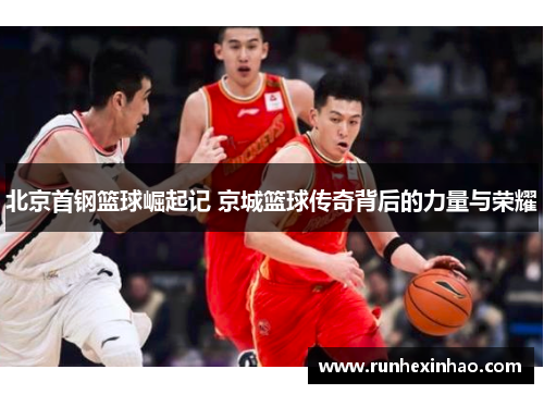 北京首钢篮球崛起记 京城篮球传奇背后的力量与荣耀