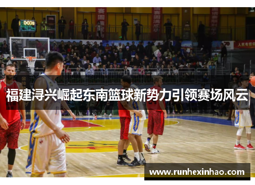 福建浔兴崛起东南篮球新势力引领赛场风云