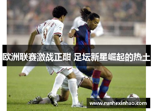 欧洲联赛激战正酣 足坛新星崛起的热土 欧洲联赛激战正酣 足坛新星崛起的热土
