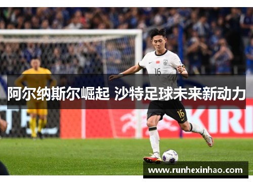 阿尔纳斯尔崛起 沙特足球未来新动力