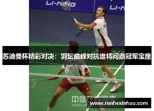 苏迪曼杯精彩对决：羽坛巅峰对抗谁将问鼎冠军宝座